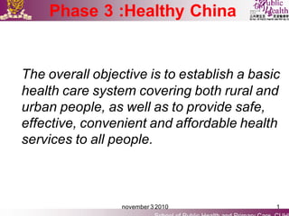 Phase 3 :Healthy China


The overall objective is to establish a basic
health care system covering both rural and
urban people, as well as to provide safe,
effective, convenient and affordable health
services to all people.



                 november 3 2010            1
 