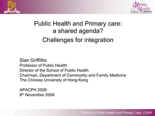 Public Health and Primary care:
              a shared agenda?
         Challenges for integration


Sian Griffiths
Professor of Public Health
Director of the School of Public Health
Chairman, Department of Community and Family Medicine
The Chinese University of Hong Kong

APACPH 2008
8th November 2008
 
