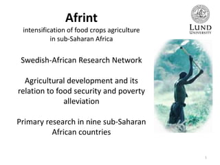 Afrint
intensification of food crops agriculture
in sub-Saharan Africa

Swedish-African Research Network
Agricultural development and its
relation to food security and poverty
alleviation
Primary research in nine sub‐Saharan
African countries
1

 