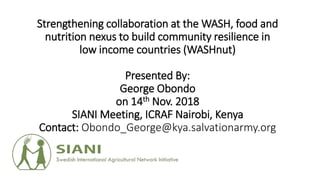 Strengthening collaboration at the WASH, food and
nutrition nexus to build community resilience in
low income countries (WASHnut)
Presented By:
George Obondo
on 14th Nov. 2018
SIANI Meeting, ICRAF Nairobi, Kenya
Contact: Obondo_George@kya.salvationarmy.org
 