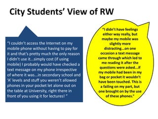 City Students’ View of RW
                                              “I didn’t have feelings
                                               either way really, but
                                              maybe my mobile was
“I couldn’t access the Internet on my               slightly more
mobile phone without having to pay for          distracting...on one
it and that’s pretty much the only reason    occasion a text message
I didn’t use it...simply cost (if using     came through which led to
mobile) I probably would have checked a       me reading it after the
                                             questions were asked...if
text message on my phone irrespective
                                            my mobile had been in my
of where it was...in secondary school and    bag or pocket it wouldn’t
‘A’ levels and stuff you weren’t allowed    have been touched. This is
phones in your pocket let alone out on       a failing on my part, but
the table at University, right there in     one brought on by the use
front of you using it for lectures! ”            of these phones.”
 