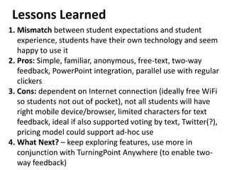 Lessons Learned
1. Mismatch between student expectations and student
   experience, students have their own technology and seem
   happy to use it
2. Pros: Simple, familiar, anonymous, free-text, two-way
   feedback, PowerPoint integration, parallel use with regular
   clickers
3. Cons: dependent on Internet connection (ideally free WiFi
   so students not out of pocket), not all students will have
   right mobile device/browser, limited characters for text
   feedback, ideal if also supported voting by text, Twitter(?),
   pricing model could support ad-hoc use
4. What Next? – keep exploring features, use more in
   conjunction with TurningPoint Anywhere (to enable two-
   way feedback)
 