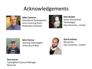 Acknowledgements
              Mike Cameron              Kate Reader
              Educational Development   Senior Educational
              and e-Learning Team,      Technologist
              Newcastle University      City University , London




              Nitin Parmar              Ajmal Sultany
              Learning Technologist     Researcher
              University of Bath        City University , London




Paul Jenner
TurningPoint Account Manager
Reivo Ltd.
 