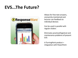 EVS...The Future?
                    Allows for free-text answers,
                    anonymity maintained and
                    lecturer can feedback to
                    individual devices

                    Can be used in parallel with
                    regular clickers

                    Eliminates practical/logistical and
                    maintenance problems of present
                    EVS

                    A TurningPoint product =
                    integration with PowerPoint
 