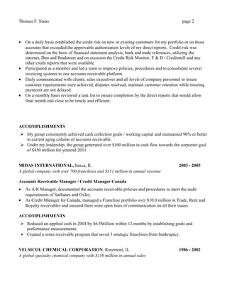 Thomas F. Siano page 2
• On a daily basis established the credit risk on new or existing customers for my portfolio or on those
accounts that exceeded the approvable authorization levels of my direct reports. Credit risk was
determined on the basis of financial statement analysis, bank and trade references, utilizing the
internet, Dun and Bradstreet and on occasion the Credit Risk Monitor, F & D / Creditntell and any
other credit reports that were available.
• Participated as a member and led a team to improve policies, procedures and to consolidate several
invoicing systems to one accounts receivable platform.
• Daily communicated with clients, sales executives and all levels of company personnel to insure
customer requirements were achieved, disputes resolved, maintain customer retention while insuring
payments are not delayed.
• On a monthly basis reviewed a task list to ensure completion by the direct reports that would allow
final month end close to be timely and efficient.
ACCOMPLISHMENTS
 My group consistently achieved cash collection goals / working capital and maintained 90% or better
in current aging column of accounts receivable.
 Under my leadership, the group generated over $100 million in cash flow towards the corporate goal
of $450 million for yearend 2011.
MIDAS INTERNATIONAL, Itasca, IL 2003 - 2005
A global company with over 700 franchises and $311 million in annual revenue
Accounts Receivable Manager / Credit Manager Canada
• As A/R Manager, documented the accounts receivable policies and procedures to meet the audit
requirements of Sarbanes and Oxley.
• As Credit Manager for Canada, managed a Franchise portfolio over $10.0 million in Trade, Rent and
Royalty receivables and ensured there were open lines of communication on all their issues.
ACCOMPLISHMENTS
 Reduced un-applied cash in 2004 by $6.5Million within 12 months by establishing goals and
performance measurements.
 Created a notes receivable program that saved 3 strategic franchises from bankruptcy.
VELSICOL CHEMICAL CORPORATION, Rosemont, IL 1986 - 2002
A global specialty chemical company with $150 million in annual sales
 