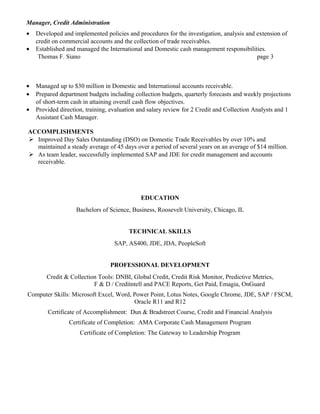 Manager, Credit Administration
• Developed and implemented policies and procedures for the investigation, analysis and extension of
credit on commercial accounts and the collection of trade receivables.
• Established and managed the International and Domestic cash management responsibilities.
Thomas F. Siano page 3
• Managed up to $30 million in Domestic and International accounts receivable.
• Prepared department budgets including collection budgets, quarterly forecasts and weekly projections
of short-term cash in attaining overall cash flow objectives.
• Provided direction, training, evaluation and salary review for 2 Credit and Collection Analysts and 1
Assistant Cash Manager.
ACCOMPLISHMENTS
 Improved Day Sales Outstanding (DSO) on Domestic Trade Receivables by over 10% and
maintained a steady average of 45 days over a period of several years on an average of $14 million.
 As team leader, successfully implemented SAP and JDE for credit management and accounts
receivable.
EDUCATION
Bachelors of Science, Business, Roosevelt University, Chicago, IL
TECHNICAL SKILLS
SAP, AS400, JDE, JDA, PeopleSoft
PROFESSIONAL DEVELOPMENT
Credit & Collection Tools: DNBI, Global Credit, Credit Risk Monitor, Predictive Metrics,
F & D / Creditntell and PACE Reports, Get Paid, Emagia, OnGuard
Computer Skills: Microsoft Excel, Word, Power Point, Lotus Notes, Google Chrome, JDE, SAP / FSCM,
Oracle R11 and R12
Certificate of Accomplishment: Dun & Bradstreet Course, Credit and Financial Analysis
Certificate of Completion: AMA Corporate Cash Management Program
Certificate of Completion: The Gateway to Leadership Program
 