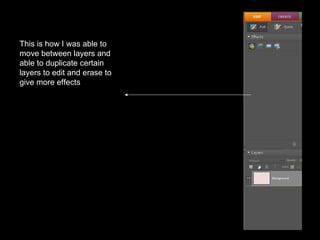This is how I was able to move between layers and able to duplicate certain layers to edit and erase to give more effects 