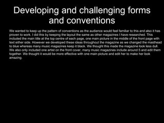 Developing and challenging forms and conventions We wanted to keep up the pattern of conventions as the audience would feel familiar to this and also it has proven to work. I did this by keeping the layout the same as other magazines I have researched. This included the main title at the top centre of each page, one main picture in the middle of the front page with text either side. However we developed these ideas throughout the magazine as we changed the masthead to blue whereas many music magazines keep it black. We thought this made the magazine look less dull. We also only included one artist on the front cover, many music magazines include around 5 and edit them together. We thought it would be more effective with one main picture and edit her to make her look amazing.  