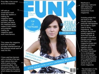 Masthead in uppercase, bold and plain keeping to conventions of researched music magazines.  Price little in the corner as its not important.  VIP with an exclamation mark draws the readers in making the magazine seem important. Also its lopcated just below the masthead which makes it look hidden and protected, making the magazine seem even more famous.  This makes the magazine look funky and also provides entertainment as the audience would want to read into this.  Including artists that are know in the industry draws in the particular demographic and its also in upper case to show importance. The writing is also joined closely together to show that there all grouped in the same industry and giving a hint that in the magazine threes and interview with them together which provides interest.  The word ‘interviews’ is in a rectangular box as its important and is what we found out in questionnaires is what the audience wants to see in music magazines.   The barcode is in the bottom hidden not wasting any space.  I have used two banners with a contrast of the two main colours blue and white to give a funky interesting effect. This also gives the effect that there's layers to this story which draws the audience in.  