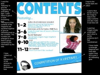 I kept to the house style and colour I used the lexis ‘featuring’ to give the magazine an enthralling light. I used italics to give it a more enchanting look.  I used a blue border around the image to keep to the colour scheme and also make it look less dull I used two images simply underneath each other to so the audience don’t feel overwhelmed. I have made a rectangle diagonal and have also made it look 3D to give it an interesting glow I have rubbed out the background of the pictures to give it a professional look The layout of the contents of the magazine are squished together to give an  interesting look by the numbers. The numbers are enlarged to show there a group containing the information by the side. 