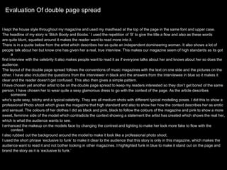 Evaluation Of double page spread I kept the house style throughout my magazine and used my masthead at the top of the page in the same font and upper case.  The headline of my story is ‘Bitch Booty and Boobs.’ I used the repetition of ‘B’ to give the title a flow and also as these words  are quite blunt, squatted around it makes the reader want to read more into it.  There is in a quote below from the artist which describes her as quite an independent domineering woman. It also shows a lot of  people talk about her but know one has given her a real, true interview. This makes our magazine seem of high standards as its got a  first interview with the celebrity it also makes people want to read it as if everyone talks about her and knows about her so does the  audience.  The layout of the double page spread follows the conventions of music magazines with the text on one side and the pictures on the other. I have also included the questions from the interviewer in black and the answers from the interviewee in blue so it makes it  clear and the reader doesn’t get confused. This also then gives a simple pattern.  I have chosen yet another artist to be on the double page spread to keep my readers interested so they don’t get bored of the same person. I have chosen her to wear quite a sexy glamorous dress to go with the context of the page. As the article describes someone  who's quite sexy, bitchy and a typical celebrity. They are all medium shots with different typical modelling poses. I did this to show a  professional Photo shoot which gives the magazine that high standard and also to show her how the context describes her as erotic  and sensual. The colours of her clothes I did as black and pink, black to follow the colours of the magazine and pink to show a more  sweet, feminine side of the model which contradicts the context showing a statement the artist has created which shows the real her,  which is what the audience wants to see.  I enhanced the makeup on the models face by changing the contrast and lighting to make her look more fake to flow with the context. I also rubbed out the background around the model to make it look like a professional photo shoot.  I used the short phrase ‘exclusive to funk’ to make it clear to the audience that this story is only in this magazine, which makes the  audience want to read it and not bother looking in other magazines. I highlighted funk in blue to make it stand out on the page and  brand the story as it is ‘exclusive to funk.’ 
