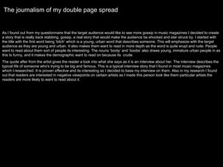 The journalism of my double page spread As I found out from my questionnaire that the target audience would like to see more gossip in music magazines I decided to create a story that is really back stabbing, gossip, a real story that would make the audience be shocked and star struck by. I started with the title with the first word being ‘bitch’ which is a young, urban word that describes someone. This will emphasize with the target audience as they are young and urban. It also makes them want to read in more depth as the word is quite erupt and rude. People want to read about them sort of people its interesting. The nouns ‘booty’ and ‘boobs’ also draws young, immature urban people in as this Is funny, and it makes the demographic want to read on because its  crude.  The quote after from the artist gives the reader a look into what she says as it is an interview about her. The interview describes the typical life of someone who's trying to be big and famous. This is a typical interview story that I found in most music magazines which I researched. It is proven effective and its interesting so I decided to base my interview on them. Also in my research I found out that readers are interested in negative viewpoints on certain artists as I made this person look like them particular artists the readers are more likely to want to read about it.  