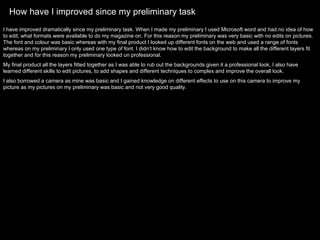 How have I improved since my preliminary task I have improved dramatically since my preliminary task. When I made my preliminary I used Microsoft word and had no idea of how to edit, what formats were available to do my magazine on. For this reason my preliminary was very basic with no edits on pictures. The font and colour was basic whereas with my final product I looked up different fonts on the web and used a range of fonts whereas on my preliminary I only used one type of font. I didn’t know how to edit the background to make all the different layers fit together and for this reason my preliminary looked un professional.  My final product all the layers fitted together as I was able to rub out the backgrounds given it a professional look, I also have learned different skills to edit pictures, to add shapes and different techniques to complex and improve the overall look.  I also borrowed a camera as mine was basic and I gained knowledge on different effects to use on this camera to improve my picture as my pictures on my preliminary was basic and not very good quality.  