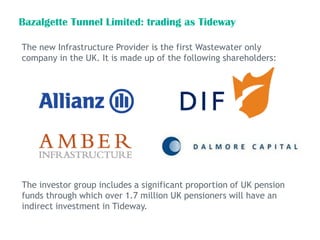 Bazalgette Tunnel Limited: trading as Tideway
The new Infrastructure Provider is the first Wastewater only
company in the UK. It is made up of the following shareholders:
The investor group includes a significant proportion of UK pension
funds through which over 1.7 million UK pensioners will have an
indirect investment in Tideway.
 