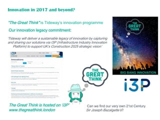 “The Great Think” is Tideway’s innovation programme
Can we find our very own 21st Century
Sir Joseph Bazalgette’s?
‘Tideway will deliver a sustainable legacy of innovation by capturing
and sharing our solutions via I3P (Infrastructure Industry Innovation
Platform) to support UK’s Construction 2025 strategic vision’
Innovation in 2017 and beyond?
The Great Think is hosted on ‘i3P’
www.thegreatthink.london
Our innovation legacy commitment:
 