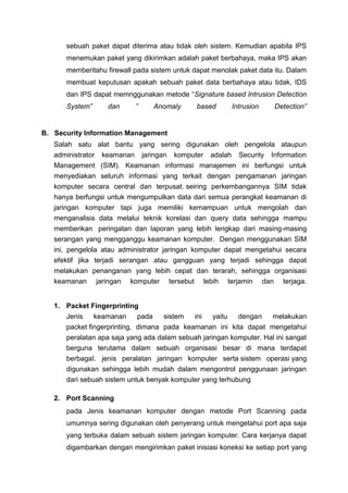 sebuah paket dapat diterima atau tidak oleh sistem. Kemudian apabila IPS
menemukan paket yang dikirimkan adalah paket berbahaya, maka IPS akan
memberitahu firewall pada sistem untuk dapat menolak paket data itu. Dalam
membuat keputusan apakah sebuah paket data berbahaya atau tidak, IDS
dan IPS dapat memnggunakan metode “Signature based Intrusion Detection
System” dan ” Anomaly based Intrusion Detection”
B. Security Information Management
Salah satu alat bantu yang sering digunakan oleh pengelola ataupun
administrator keamanan jaringan komputer adalah Security Information
Management (SIM). Keamanan informasi manajemen ini berfungsi untuk
menyediakan seluruh informasi yang terkait dengan pengamanan jaringan
komputer secara central dan terpusat. seiring perkembangannya SIM tidak
hanya berfungsi untuk mengumpulkan data dari semua perangkat keamanan di
jaringan komputer tapi juga memiliki kemampuan untuk mengolah dan
menganalisis data melalui teknik korelasi dan query data sehingga mampu
memberikan peringatan dan laporan yang lebih lengkap dari masing-masing
serangan yang mengganggu keamanan komputer. Dengan menggunakan SIM
ini, pengelola atau administrator jaringan komputer dapat mengetahui secara
efektif jika terjadi serangan atau gangguan yang terjadi sehingga dapat
melakukan penanganan yang lebih cepat dan terarah, sehingga organisasi
keamanan jaringan komputer tersebut lebih terjamin dan terjaga.
1. Packet Fingerprinting
Jenis keamanan pada sistem ini yaitu dengan melakukan
packet fingerprinting, dimana pada keamanan ini kita dapat mengetahui
peralatan apa saja yang ada dalam sebuah jaringan komputer. Hal ini sangat
berguna terutama dalam sebuah organisasi besar di mana terdapat
berbagaI. jenis peralatan jaringan komputer serta sistem operasi yang
digunakan sehingga lebih mudah dalam mengontrol penggunaan jaringan
dari sebuah sistem untuk benyak komputer yang terhubung
2. Port Scanning
pada Jenis keamanan komputer dengan metode Port Scanning pada
umumnya sering digunakan oleh penyerang untuk mengetahui port apa saja
yang terbuka dalam sebuah sistem jaringan komputer. Cara kerjanya dapat
digambarkan dengan mengirimkan paket inisiasi koneksi ke setiap port yang
 
