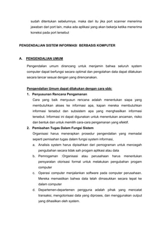 sudah ditentukan sebelumnya. maka dari itu jika port scanner menerima
jawaban dari port lain, maka ada aplikasi yang akan bekerja ketika menerima
koneksi pada port tersebut
PENGENDALIAN SISTEM INFORMASI BERBASIS KOMPUTER
A. PENGENDALIAN UMUM
Pengendalian umum dirancang untuk menjamin bahwa seluruh system
computer dapat berfungsi secara optimal dan pengolahan data dapat dilakukan
secara lancar sesuai dengan yang direncanakan.
Pengendalian Umum dapat dilakukan dengan cara sbb:
1. Penyusunan Rencana Pengamanan
Cara yang baik menyusun rencana adalah menentukan siapa yang
membutuhkan akses ke informasi apa, kapan mereka membutuhkan
informasi tersebut dan subsistem apa yang menghasilkan informasi
tersebut. Informasi ini dapat digunakan untuk menentukan ancaman, risiko
dan bentuk dan untuk memilih cara-cara pengamanan yang efektif.
2. Pemisahan Tugas Dalam Fungsi Sistem
Organisasi harus menerapkan prosedur pengendalian yang memadai
seperti pemisahan tugas dalam fungsi system informasi,
a. Analisis system harus dipisahkan dari pemograman untuk mencegah
pengubahan secara tidak sah progam aplikasi atau data
b. Pemrogaman :Organisasi atau perusahaan harus menentukan
persyaratan otorisasi formal untuk melakukan pengubahan progam
computer
c. Operasi computer menjalankan software pada computer perusahaan.
Mereka memastikan bahwa data telah dimasukkan secara tepat ke
dalam computer
d. Departemen-departemen pengguna adalah pihak yang mencatat
transaksi, mengotorisasi data yang diproses, dan menggunakan output
yang dihasilkan oleh system.
 