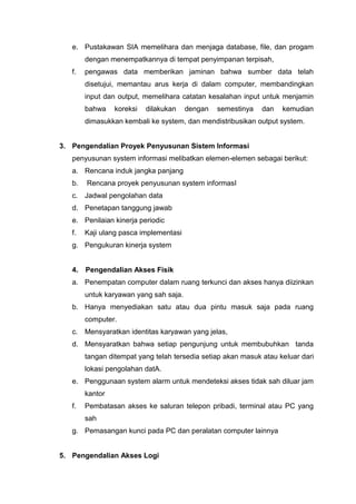 e. Pustakawan SIA memelihara dan menjaga database, file, dan progam
dengan menempatkannya di tempat penyimpanan terpisah,
f. pengawas data memberikan jaminan bahwa sumber data telah
disetujui, memantau arus kerja di dalam computer, membandingkan
input dan output, memelihara catatan kesalahan input untuk menjamin
bahwa koreksi dilakukan dengan semestinya dan kemudian
dimasukkan kembali ke system, dan mendistribusikan output system.
3. Pengendalian Proyek Penyusunan Sistem Informasi
penyusunan system informasi melibatkan elemen-elemen sebagai berikut:
a. Rencana induk jangka panjang
b. Rencana proyek penyusunan system informasI
c. Jadwal pengolahan data
d. Penetapan tanggung jawab
e. Penilaian kinerja periodic
f. Kaji ulang pasca implementasi
g. Pengukuran kinerja system
4. Pengendalian Akses Fisik
a. Penempatan computer dalam ruang terkunci dan akses hanya diizinkan
untuk karyawan yang sah saja.
b. Hanya menyediakan satu atau dua pintu masuk saja pada ruang
computer.
c. Mensyaratkan identitas karyawan yang jelas,
d. Mensyaratkan bahwa setiap pengunjung untuk membubuhkan tanda
tangan ditempat yang telah tersedia setiap akan masuk atau keluar dari
lokasi pengolahan datA.
e. Penggunaan system alarm untuk mendeteksi akses tidak sah diluar jam
kantor
f. Pembatasan akses ke saluran telepon pribadi, terminal atau PC yang
sah
g. Pemasangan kunci pada PC dan peralatan computer lainnya
5. Pengendalian Akses Logi
 