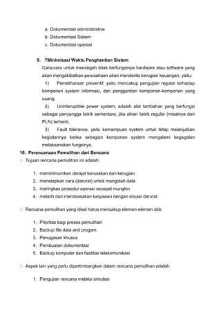 a. Dokumentasi administrative
b. Dokumentasi Sistem
c. Dokumentasi operasi
9. 7Minimisasi Waktu Penghentian Sistem
Cara-cara untuk mencegah tidak berfungsinya hardware atau software yang
akan mengakibatkan perusahaan akan menderita kerugian keuangan, yaitu:
1) Pemeliharaan preventif, yaitu mencakup pengujian regular terhadap
komponen system informasi, dan penggantian komponen-komponen yang
usang.
2) Uninteruptible power system, adalah alat tambahan yang berfungsi
sebagai penyangga listrik sementara, jika aliran listrik regular (misalnya dari
PLN) terhenti.
3) Fault tolerance, yaitu kemampuan system untuk tetap melanjutkan
kegiatannya ketika sebagian komponen system mengalami kegagalan
melaksanakan fungsinya.
10. Perencanaan Pemulihan dari Bencana
Tujuan rencana pemulihan ini adalah:
1. meminimumkan derajat kerusakan dan kerugian
2. menetapkan cara (darurat) untuk mengolah data
3. meringkas prosedur operasi secepat mungkin
4. melatih dan membiasakan karyawan dengan situasi darurat
Rencana pemulihan yang ideal harus mencakup elemen-elemen sbb:
1. Prioritas bagi proses pemulihan
2. Backup file data and progam
3. Penugasan khusus
4. Pembuatan dokumentasi
5. Backup komputer dan fasilitas telekomunikasi
Aspek lain yang perlu dipertimbangkan dalam rencana pemulihan adalah:
1. Pengujian rencana melalui simulasi
 