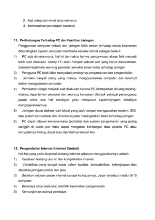 2. Kaji ulang dan revisi terus menerus
3. Memasukkan penutupan asuransi
11. Perlindungan Terhadap PC dan Fasilitas Jaringan
Penggunaan computer pribadi dan jaringan lebih rentan terhadap resiko keamanan
dibandingkan system computer mainframe karena hal-hal sebagai berikut:
1) PC ada dimana-mana, hal ini bermakna bahwa pengawasan akses fisik menjadi
lebih sulit dilakukan. Setiap PC akan menjadi sebuah alat yang harus dikendalikan.
Semakin legitimate seorang pemakai, semakin besar risiko terhadap jaringan
2) Pengguna PC tidak tidak menyadari pentingnya pengamanan dan pengendalian
3) Semakin banyak orang yang mampu mengoperasikan computer dan terampil
dalam menggunakan computer
4) Pemisahan fungsi menjadi sulit dilakukan karena PC ditempatkan diruang masing-
masing departemen pemakai dan seorang karyawan ditunjuk sebagai penanggung
jawab untuk dua hal sekaligus yaitu menyusun system/progam sekaligus
mengoperasikannya.
5) Jaringan dapat diakses dari lokasi yang jauh dengan menggunakan modem, EDI,
dan system komunikasi lain. Kondisi ini jelas meningkatkan risiko terhadap jaringan
6) PC dapat dibawa kemana-mana (portable) dan system pengamanan yang paling
canggih di dunia pun tidak dapat mengatasi kehilangan data apabila PC atau
komputernya hilang, dicuri atau dipindah ke tempat lain.
12. Pengendalian Internet (Internet Control)
Hal-hal yang perlu dicermati tentang internet sebelum menggunakannya adalah:
1) Kejelasan tentang ukuran dan kompleksitas internet
2) Variabilitas yang sangat besar dalam kualitas, kompatibilitas, kelengkapan dan
stabilitas jaringan produk dan jasa
3) Sebelum sebuah pesan internet sampai ke tujuannya, pesan tersebut melalui 5-10
komputer
4) Beberapa situs (web-site) memiliki kelemahan pengamanan
5) Kemungkinan adanya pembajak
 