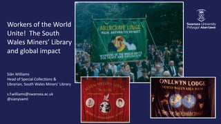 Workers of the World
Unite! The South
Wales Miners’ Library
and global impact
Siân Williams
Head of Special Collections &
Librarian, South Wales Miners’ Library
s.f.williams@swansea.ac.uk
@sianyswml
 