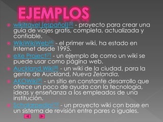  wikitravel (español)[5] - proyecto para crear una
guia de viajes gratis, completa, actualizada y
confiable.
 WikiWikiWeb[6] - el primer wiki, ha estado en
Internet desde 1995.
 eXe Project[7] - un ejemplo de como un wiki se
puede usar como página web.
 Auckland.Wiki[8] - un wiki de la ciudad, para la
gente de Auckland, Nueva Zelandia.
 AKOWiki[9] - un sitio en constante desarrollo que
ofrece un poco de ayuda con la tecnología,
ideas y enseñanza a los empleados de una
institución.
 Scholarpedia[10] - un proyecto wiki con base en
un sistema de revisión entre pares o iguales.
 