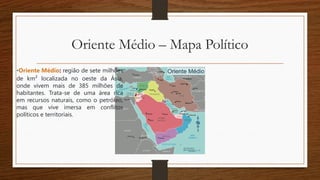 Oriente Médio – Mapa Político
•Oriente Médio: região de sete milhões
de km² localizada no oeste da Ásia,
onde vivem mais de 385 milhões de
habitantes. Trata-se de uma área rica
em recursos naturais, como o petróleo,
mas que vive imersa em conflitos
políticos e territoriais.
 