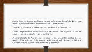 • A Ásia é um continente localizado, em sua maioria, no Hemisfério Norte, com
todos os países situados a leste do Meridiano de Greenwich.
• Trata-se do mais extenso e do mais populoso continente do mundo.
• Existem 49 países no continente asiático, além de territórios que ainda buscam
a sua soberania nacional e regiões autônomas.
• A regionalização da Ásia é feita com base em seis diferentes regiões: Oriente
Médio, Ásia Oriental, Ásia Central, Ásia Meridional, Sudeste Asiático e
Comunidade dos Estados Independentes (parte dela).
 