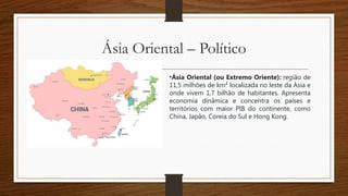 Ásia Oriental – Político
•Ásia Oriental (ou Extremo Oriente): região de
11,5 milhões de km² localizada no leste da Ásia e
onde vivem 1,7 bilhão de habitantes. Apresenta
economia dinâmica e concentra os países e
territórios com maior PIB do continente, como
China, Japão, Coreia do Sul e Hong Kong.
 