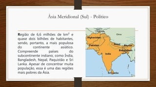 Ásia Meridional (Sul) - Político
Região de 6,6 milhões de km² e
quase dois bilhões de habitantes,
sendo, portanto, a mais populosa
do continente asiático.
Compreende países do
subcontinente indiano, como Índia,
Bangladesh, Nepal, Paquistão e Sri
Lanka. Apesar de concentrar muita
população, essa é uma das regiões
mais pobres da Ásia.
 