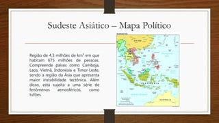 Sudeste Asiático – Mapa Político
Região de 4,3 milhões de km² em que
habitam 675 milhões de pessoas.
Compreende países como Camboja,
Laos, Vietnã, Indonésia e Timor-Leste,
sendo a região da Ásia que apresenta
maior instabilidade tectônica. Além
disso, está sujeita a uma série de
fenômenos atmosféricos, como
tufões.
 