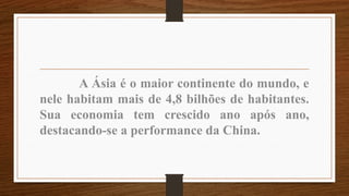 A Ásia é o maior continente do mundo, e
nele habitam mais de 4,8 bilhões de habitantes.
Sua economia tem crescido ano após ano,
destacando-se a performance da China.
 