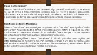 O que é o Meridional?
O termo “meridional” é utilizado para descrever algo que está relacionado ou localizado
no sul. O termo é frequentemente utilizado para se referir a regiões geográficas,
culturas ou características climáticas que estão situadas no hemisfério sul. No entanto,
o significado do termo pode variar dependendo do contexto em que é utilizado.
Significado do termo Meridional
O termo “meridional” tem sua origem na palavra latina “meridies”, que significa “meio-
dia” ou “sul”. Na antiguidade, o termo era utilizado para se referir à região do sul, onde
o sol estava no ponto mais alto no céu ao meio-dia. Com o tempo, o termo passou a
ser utilizado para descrever qualquer coisa relacionada ao sul.
No contexto geográfico, o termo “meridional” é utilizado para descrever regiões que
estão localizadas no hemisfério sul. Por exemplo, o Brasil é um país meridional, pois
está localizado no sul do continente americano. Da mesma forma, a Austrália e a África
do Sul também são consideradas regiões meridionais.
 