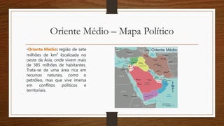 Oriente Médio – Mapa Político
•Oriente Médio: região de sete
milhões de km² localizada no
oeste da Ásia, onde vivem mais
de 385 milhões de habitantes.
Trata-se de uma área rica em
recursos naturais, como o
petróleo, mas que vive imersa
em conflitos políticos e
territoriais.
 