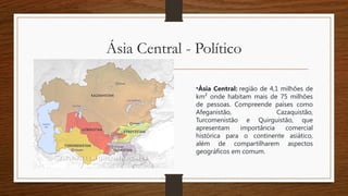 Ásia Central - Político
•Ásia Central: região de 4,1 milhões de
km² onde habitam mais de 75 milhões
de pessoas. Compreende países como
Afeganistão, Cazaquistão,
Turcomenistão e Quirguistão, que
apresentam importância comercial
histórica para o continente asiático,
além de compartilharem aspectos
geográficos em comum.
 