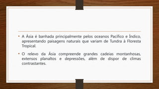 • A Ásia é banhada principalmente pelos oceanos Pacífico e Índico,
apresentando paisagens naturais que variam de Tundra à Floresta
Tropical.
• O relevo da Ásia compreende grandes cadeias montanhosas,
extensos planaltos e depressões, além de dispor de climas
contrastantes.
 