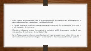 • O PIB da Ásia representa quase 38% da economia mundial, destacando-se em atividades como a
exploração de petróleo, a agricultura e a atividade industrial.
• A China é, atualmente, o país com maior economia nacional da Ásia. Em contrapartida, Timor-Leste é
o país mais pobre do continente.
• Mais de 4,8 bilhões de pessoas vivem na Ásia, o equivalente a 60% da população mundial. O país
mais populoso do continente e do mundo é a Índia.
• Foi na Ásia que surgiram algumas das civilizações mais importantes do mundo antigo, além do que o
continente contribuiu enormemente para o aperfeiçoamento das ciências e da tecnologia moderna.
 