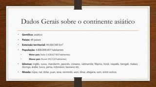 Dados Gerais sobre o continente asiático
• Gentílico: asiático
• Países: 49 países
• Extensão territorial: 44.664.340 km²
• População: 4.806.898.007 habitantes
• Maior país: Índia (1.428.627.663 habitantes);
• Menor país: Brunei (452.524 habitantes).
• Idiomas: inglês, russo, mandarim, japonês, coreano, vietnamita, filipino, hindi, nepalês, bengali, malaio,
dzonga, árabe, turco, persa, indonésio, laosiano etc.
• Moeda: rúpia, rial, dólar, yuan, iene, renminbi, won, dinar, afegane, som, entre outros.
 