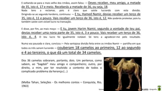 Apresentação elaborada pela Professora FERNANDA BRUM LOPES - Geografia
E voltando-se para o mais velho dos irmãos, assim falou: — Deves receber, meu amigo, a metade
de 35, isto é, 17 e meio. Receberás a metade de 36, ou seja, 18.
Nada tens a reclamar, pois é claro que saíste lucrando com esta divisão.
Dirigindo-se ao segundo herdeiro, continuou: — E tu, Hamed Namir, devias receber um terço de
35, isto é, 11 e pouco. Vais receber um terço de 36, isto é, 12. Não poderás protestar, pois tu
também saíste com visível lucro na transação.
E disse, por fim, ao mais moço: — E tu, jovem Harim Namir, segundo a vontade de teu pai,
devias receber uma nona parte de 35, isto é, 3 e pouco. Vais receber um terço de 36,
isto é, 4. O teu lucro foi igualmente notável. Só tens a agradecer-me pelo resultado.
Numa voz pausada e clara, concluiu:— Pela vantajosa divisão feita entre os irmãos Namir — partilha em que
todos os três saíram lucrando — couberam 18 camelos ao primeiro, 12 ao segundo
e 4 ao terceiro, o que dá um total de 34 camelos.
Dos 36 camelos sobraram, portanto, dois. Um pertence, como
sabem, ao “bagdali” meu amigo e companheiro; outro, por
direito, a mim, por ter resolvido a contento de todos o
complicado problema da herança.(...)
(Malba Tahan, Seleções - Os melhores contos – Conquista, Rio,
1963)
 