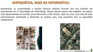 Apresentação elaborada pela Professora FERNANDA BRUM LOPES - Geografia
Atualmente, as universidades e escolas técnicas indianas formam por ano milhares de
especialistas em TI (Tecnologia de Informática). Muitos desses jovens vão trabalhar nos países
mais desenvolvidos do mundo, como Alemanha e EUA. Porém, cada vez mais, essa mão-de-obra
extremamente qualificada é absorvida no próprio país, cuja economia tem se expandido
rapidamente.
 