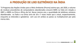 Apresentação elaborada pela Professora FERNANDA BRUM LOPES - Geografia
"O Programa das Nações Unidas para o Meio Ambiente (Pnuma) estima que, até 2020, o volume
de resíduos procedentes de computadores abandonados crescerá 500% na Índia em relação a
2007, e 400% na China e África do Sul. Nesse mesmo ano, a quantidade de telefones celulares
abandonados na Índia e na China seria de 18 e 7 vezes maior que a atual, respectivamente,
enquanto as televisões e geladeiras sem uso em ambos os países se multiplicariam por pelo
menos dois.
 
