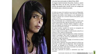 Apresentação elaborada pela Professora FERNANDA BRUM LOPES - Geografia
Uma das fotos premiadas no Wolrd Press 2010.
A imagem (extremamente chocante), mostra a jovem
afegã Bibi Aisha, de 18 anos, que teve o nariz e as
orelhas decepadas pelo marido, como um castigo por
ter voltado para a casa de seus pais.
A história da jovem, diz respeito ao que ocorre no Afeganistão.
Quando tinha 12 anos, a menina e uma irmã mais nova foram
entregues pela família, como esposas, a um combatente do
Taliban, de acordo com o costume tribal da etnia pashtun, para
resolver conflitos.
Ao menstruar, tornou-se formalmente esposa.
Mas, incomformada com o tratamento violento imposto pelo
marido e pela família dele, fugiu de volta para a casa dos pais.
Algum tempo depois, milicianos talibans chegaram à casa de
seus pais exigindo sua punição por ter abandonado o marido.
Tirarram-na da família e a levaram.
Na cultura pashtun, quando um homem se envergonha da
mulher, usa-se a expressão “perdeu o nariz”.
Esse é a origem do seu castigo: o marido decidiu cortar-lhe as
orelhas e o nariz. Depois foi abandonada.
Socorrida em Cabul, capital do Afeganistão, recebeu tratamento
médico e psicológico. Mais tarde foi levada para os Estados
Unidos, saiu na capa da revista Time (09/08/2010), e ainda se
submeteu a cirurgia reparadoras.
Se você digitar “Bibi Aisha” no google, vai encontrar as fotos
dela com a face reconstruída.
Sua foto acima, apresenta uma grave denúncia ao abuso que
ainda hoje, a mulher sofre no Afeganistão. Além da imposição
da roupa, da obrigação de se esconder e até mesmo da
proibição aos estudos, existe ainda as ‘punições’ dos maridos e
até mesmo das famílias dos maridos.
Bibi Aisha, apresenta em pessoa e sofrimento essa triste
realidade.
 
