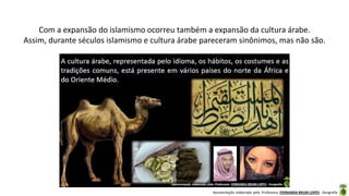 Apresentação elaborada pela Professora FERNANDA BRUM LOPES - Geografia
Com a expansão do islamismo ocorreu também a expansão da cultura árabe.
Assim, durante séculos islamismo e cultura árabe pareceram sinônimos, mas não são.
 