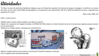 Apresentação elaborada pela Professora FERNANDA BRUM LOPES - Geografia
“A Índia é um país de profundas rivalidades religiosas, que com frequência explodem em banhos de sangue e selvageria. A violência, na maioria
das vezes, ocorre entre hindus (80% da população) e os muçulmanos, que representam 14% do 1 bilhão de habitantes do país, o segundo mais
populoso do mundo.”
(Veja, 2 ago. 2000. p.6)
Sobre a notícia acima:
1)Reflita sobre o trecho citado e registre suas idéias no caderno
2)Após ver a sequencia de imagens chamada: A LOTERIA DA VIDA elabore um texto tratando da sorte (e do azar) que algumas pessoas tiveram
em seu nascimento.
3)Observe as charges abaixo e reproduza seu entendimento:
Atividades
A B C
4)Qual a relação existente entre hindus e muçulmanos? É pacífica? Explique e relacione
com a criação do país chamado Paquistão.
 