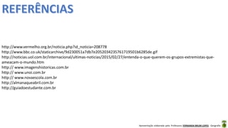 Apresentação elaborada pela Professora FERNANDA BRUM LOPES - Geografia
http://www.vermelho.org.br/noticia.php?id_noticia=208778
http://www.bbc.co.uk/staticarchive/9d230051a7db7e2052034235761719501b6285de.gif
http://noticias.uol.com.br/internacional/ultimas-noticias/2015/02/27/entenda-o-que-querem-os-grupos-extremistas-que-
ameacam-o-mundo.htm
http:// www.imagenshistoricas.com.br
http:// www.unoi.com.br
http:// www.novaescola.com.br
http://almanaqueabril.com.br
http://guiadoestudante.com.br
 