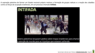 Apresentação elaborada pela Professora FERNANDA BRUM LOPES - Geografia
A aspiração palestina de formar um Estado nacional próprio motivou a formação de grupos radicais e a reação dos cidadãos
contra as forças de ocupação israelenses, em um processo chamado Intifada.
 