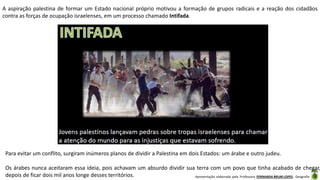 Apresentação elaborada pela Professora FERNANDA BRUM LOPES - Geografia
A aspiração palestina de formar um Estado nacional próprio motivou a formação de grupos radicais e a reação dos cidadãos
contra as forças de ocupação israelenses, em um processo chamado Intifada.
Para evitar um conflito, surgiram inúmeros planos de dividir a Palestina em dois Estados: um árabe e outro judeu.
Os árabes nunca aceitaram essa ideia, pois achavam um absurdo dividir sua terra com um povo que tinha acabado de chegar,
depois de ficar dois mil anos longe desses territórios.
 