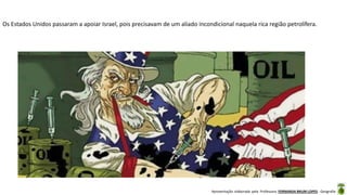 Apresentação elaborada pela Professora FERNANDA BRUM LOPES - Geografia
Os Estados Unidos passaram a apoiar Israel, pois precisavam de um aliado incondicional naquela rica região petrolífera.
 