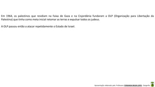 Apresentação elaborada pela Professora FERNANDA BRUM LOPES - Geografia
Em 1964, os palestinos que residiam na Faixa de Gaza e na Cisjordânia fundaram a OLP (Organização para Libertação da
Palestina) que tinha como meta inicial retomar as terras e expulsar todos os judeus.
A OLP passou então a atacar repetidamente o Estado de Israel.
 