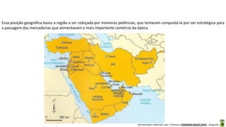 Apresentação elaborada pela Professora FERNANDA BRUM LOPES - Geografia
Essa posição geográfica levou a região a ser cobiçada por inúmeras potências, que tentaram conquistá-la por ser estratégica para
a passagem das mercadorias que alimentavam o mais importante comércio da época.
 